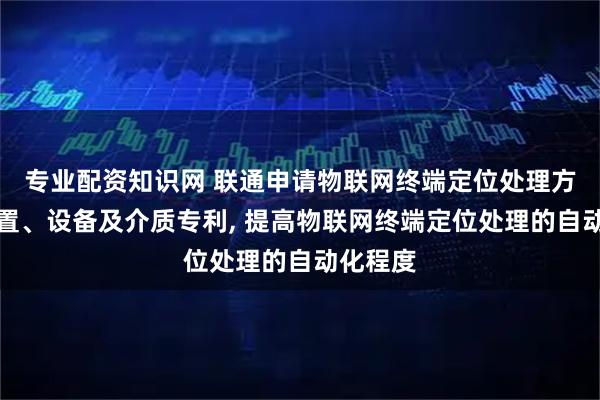 专业配资知识网 联通申请物联网终端定位处理方法、装置、设备及介质专利, 提高物联网终端定位处理的自动化程度
