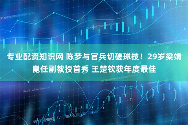 专业配资知识网 陈梦与官兵切磋球技！29岁梁靖崑任副教授首秀 王楚钦获年度最佳