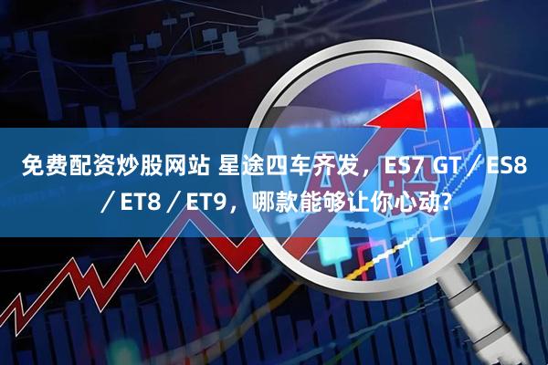 免费配资炒股网站 星途四车齐发，ES7 GT／ES8／ET8／ET9，哪款能够让你心动?