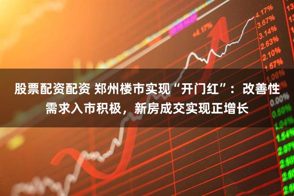 股票配资配资 郑州楼市实现“开门红”：改善性需求入市积极，新房成交实现正增长
