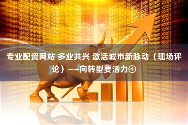 专业配资网站 多业共兴 激活城市新脉动（现场评论）——向转型要活力④