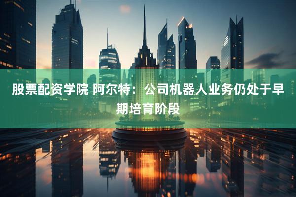 股票配资学院 阿尔特：公司机器人业务仍处于早期培育阶段