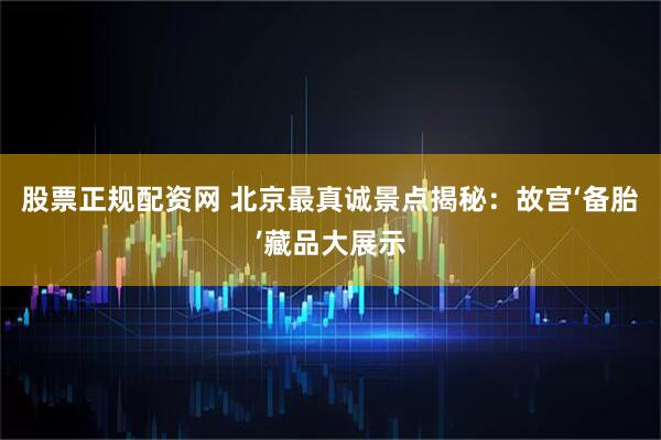 股票正规配资网 北京最真诚景点揭秘：故宫‘备胎’藏品大展示
