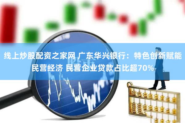 线上炒股配资之家网 广东华兴银行：特色创新赋能民营经济 民营企业贷款占比超70%