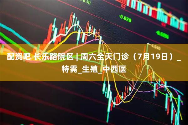 配资吧 长乐路院区 | 周六全天门诊（7月19日）_特需_生殖_中西医