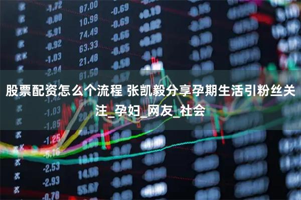 股票配资怎么个流程 张凯毅分享孕期生活引粉丝关注_孕妇_网友_社会