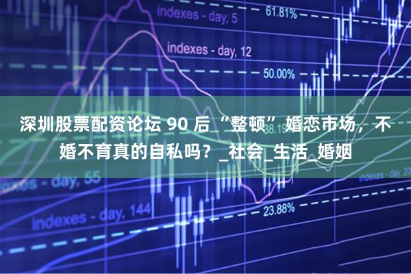 深圳股票配资论坛 90 后 “整顿” 婚恋市场，不婚不育真的自私吗？_社会_生活_婚姻