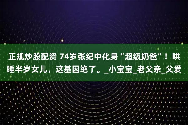 正规炒股配资 74岁张纪中化身“超级奶爸”！哄睡半岁女儿，这基因绝了。_小宝宝_老父亲_父爱