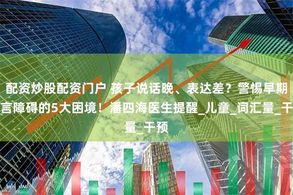 配资炒股配资门户 孩子说话晚、表达差？警惕早期语言障碍的5大困境！潘四海医生提醒_儿童_词汇量_干预