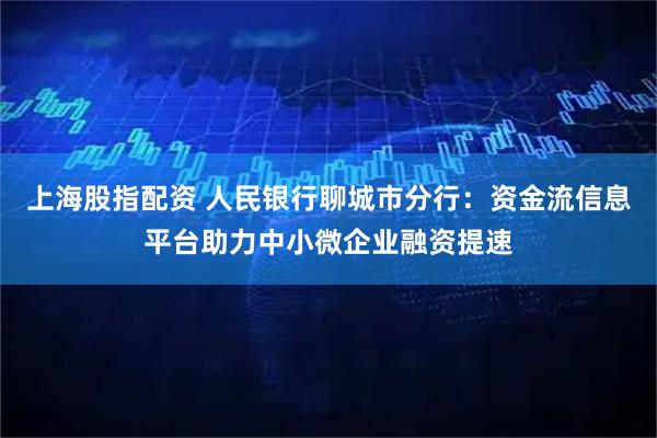 上海股指配资 人民银行聊城市分行：资金流信息平台助力中小微企业融资提速