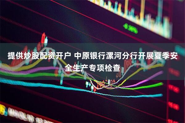 提供炒股配资开户 中原银行漯河分行开展夏季安全生产专项检查