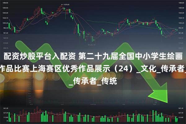 配资炒股平台入配资 第二十九届全国中小学生绘画书法作品比赛上海赛区优秀作品展示（24）_文化_传承者_传统