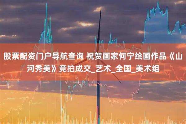 股票配资门户导航查询 祝贺画家何宁绘画作品《山河秀美》竞拍成交_艺术_全国_美术组