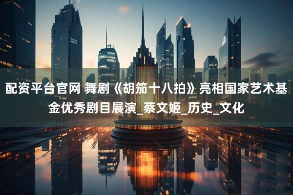 配资平台官网 舞剧《胡笳十八拍》亮相国家艺术基金优秀剧目展演_蔡文姬_历史_文化