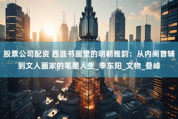股票公司配资 西涯书画里的明朝雅韵：从内阁首辅到文人画家的笔墨人生_李东阳_文物_叠嶂