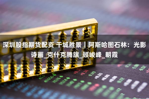 深圳股指期货配资 千城胜景｜阿斯哈图石林：光影诗画_克什克腾旗_顾峻峰_朝霞