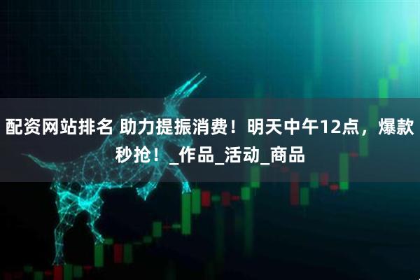 配资网站排名 助力提振消费！明天中午12点，爆款秒抢！_作品_活动_商品
