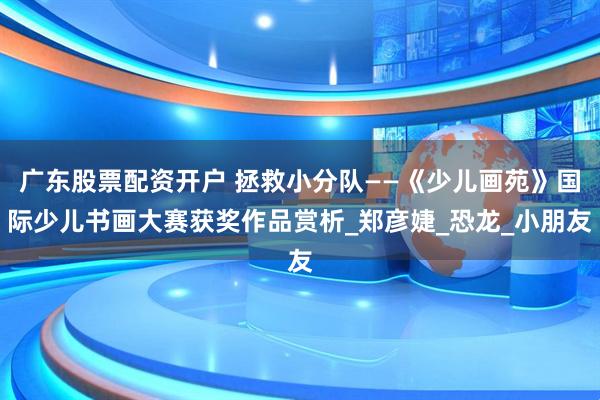 广东股票配资开户 拯救小分队——《少儿画苑》国际少儿书画大赛获奖作品赏析_郑彦婕_恐龙_小朋友