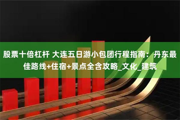 股票十倍杠杆 大连五日游小包团行程指南：丹东最佳路线+住宿+景点全含攻略_文化_建筑