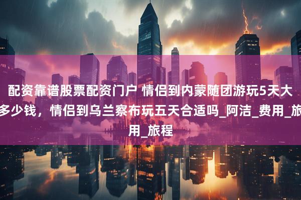 配资靠谱股票配资门户 情侣到内蒙随团游玩5天大约多少钱，情侣到乌兰察布玩五天合适吗_阿洁_费用_旅程