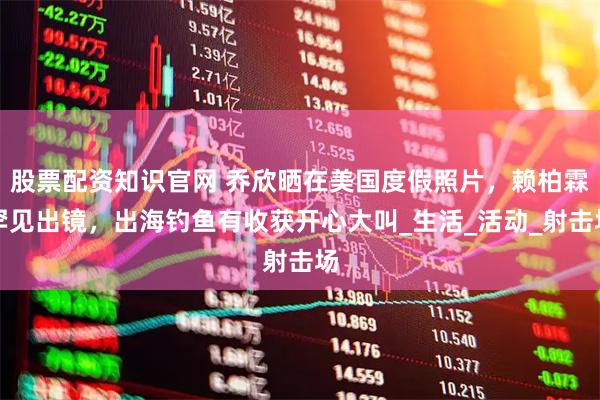 股票配资知识官网 乔欣晒在美国度假照片，赖柏霖罕见出镜，出海钓鱼有收获开心大叫_生活_活动_射击场
