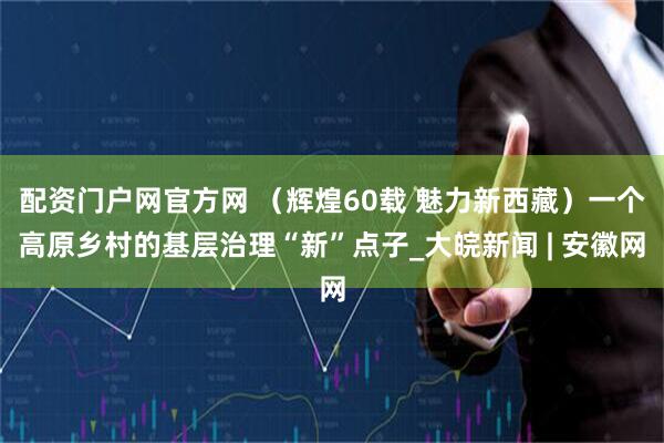配资门户网官方网 （辉煌60载 魅力新西藏）一个高原乡村的基层治理“新”点子_大皖新闻 | 安徽网
