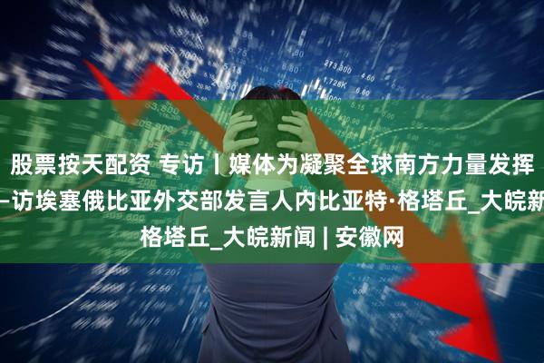 股票按天配资 专访丨媒体为凝聚全球南方力量发挥重要作用——访埃塞俄比亚外交部发言人内比亚特·格塔丘_大皖新闻 | 安徽网
