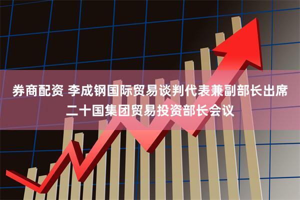 券商配资 李成钢国际贸易谈判代表兼副部长出席二十国集团贸易投资部长会议