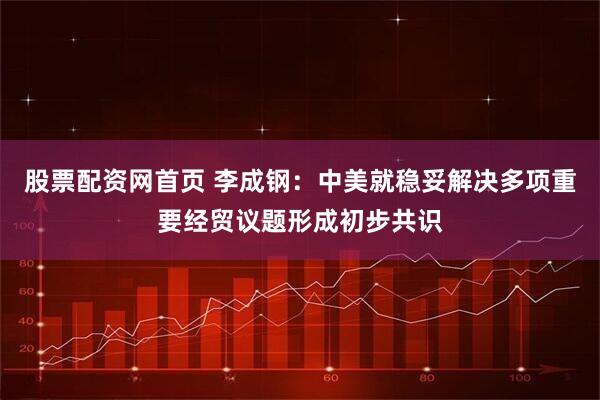 股票配资网首页 李成钢：中美就稳妥解决多项重要经贸议题形成初步共识