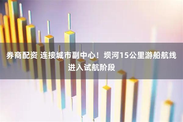 券商配资 连接城市副中心！坝河15公里游船航线进入试航阶段