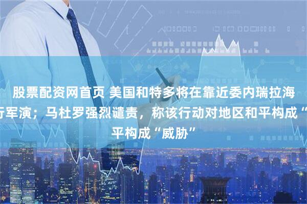 股票配资网首页 美国和特多将在靠近委内瑞拉海域举行军演；马杜罗强烈谴责，称该行动对地区和平构成“威胁”