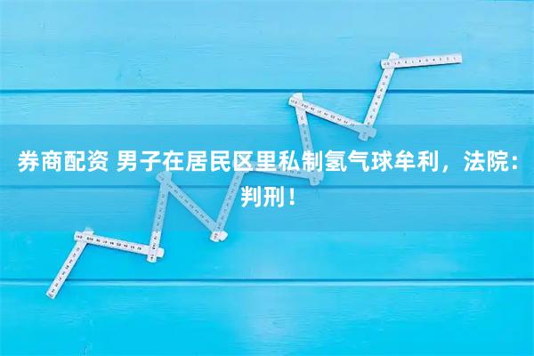 券商配资 男子在居民区里私制氢气球牟利，法院：判刑！