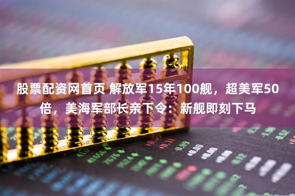 股票配资网首页 解放军15年100舰，超美军50倍，美海军部长亲下令：新舰即刻下马