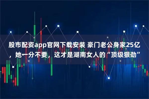股市配资app官网下载安装 豪门老公身家25亿，她一分不要，这才是湖南女人的“顶级狠劲”