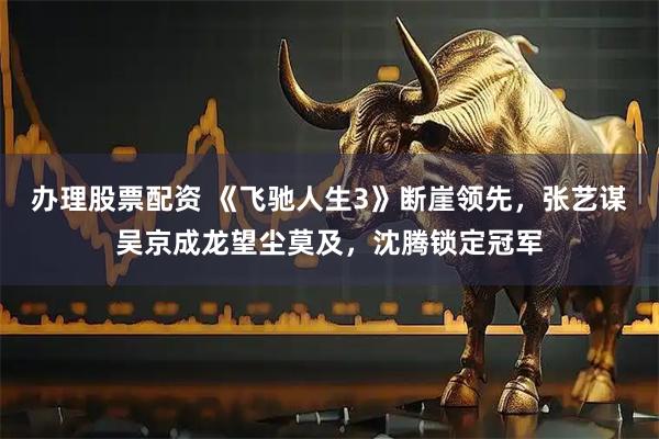 办理股票配资 《飞驰人生3》断崖领先，张艺谋吴京成龙望尘莫及，沈腾锁定冠军