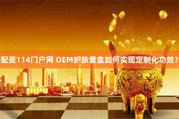 配资114门户网 OEM护肤套盒如何实现定制化功效？