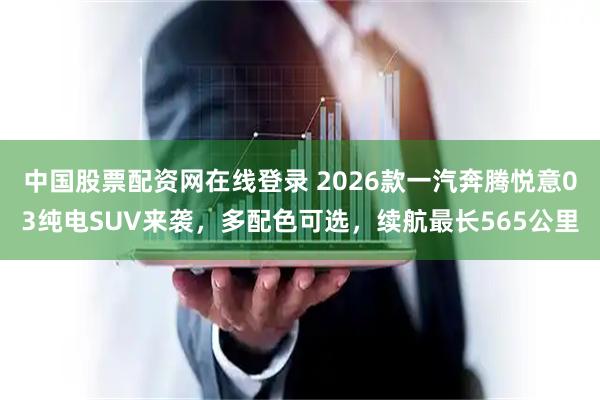 中国股票配资网在线登录 2026款一汽奔腾悦意03纯电SUV来袭，多配色可选，续航最长565公里