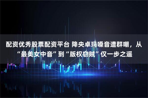 配资优秀股票配资平台 降央卓玛嗓音遭群嘲，从“最美女中音”到“版权窃贼”仅一步之遥