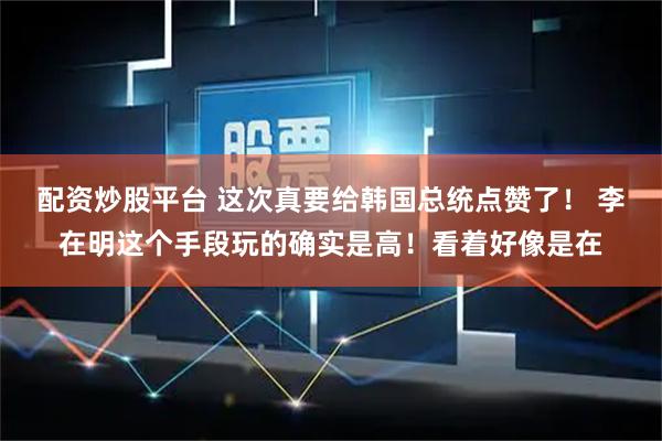 配资炒股平台 这次真要给韩国总统点赞了! 李在明这个手段玩的确实是高!看着好像是在