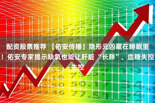 配资股票推荐 【佑安传播】隐形元凶藏在睡眠里！佑安专家提示缺氧也能让肝脏 “长胖”、血糖失控