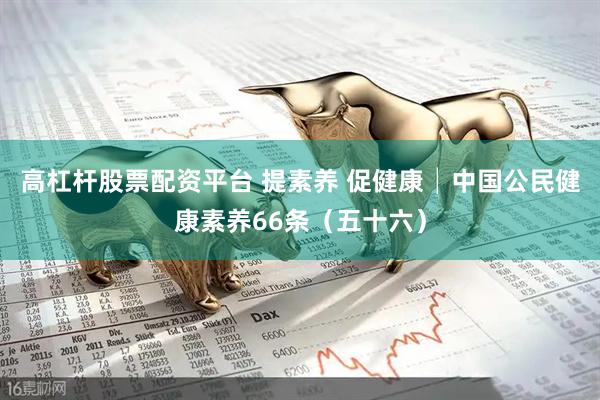 高杠杆股票配资平台 提素养 促健康│中国公民健康素养66条（五十六）