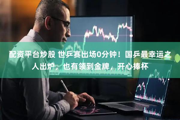 配资平台炒股 世乒赛出场0分钟！国乒最幸运之人出炉，也有领到金牌，开心捧杯