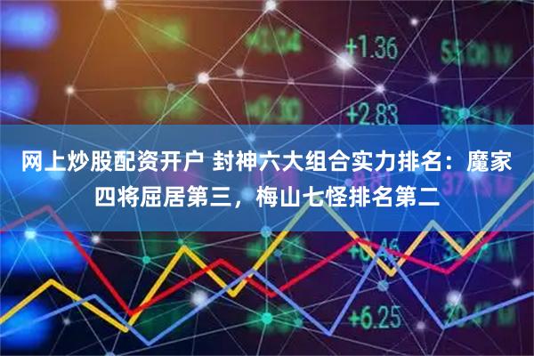 网上炒股配资开户 封神六大组合实力排名：魔家四将屈居第三，梅山七怪排名第二