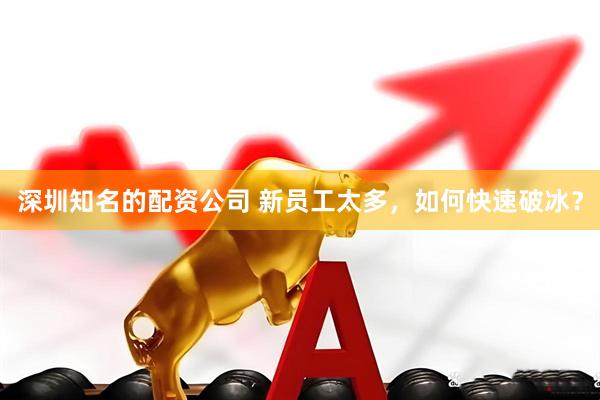 深圳知名的配资公司 新员工太多，如何快速破冰？