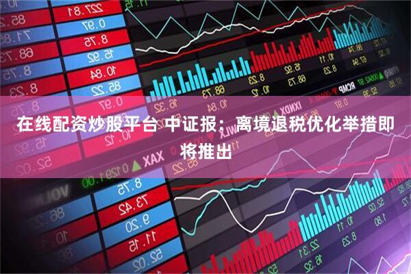 在线配资炒股平台 中证报：离境退税优化举措即将推出