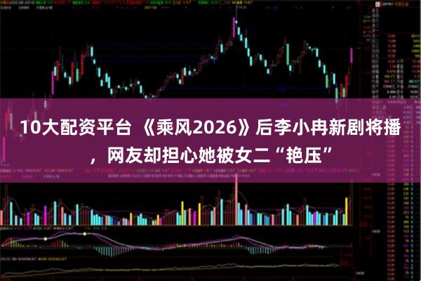 10大配资平台 《乘风2026》后李小冉新剧将播，网友却担心她被女二“艳压”
