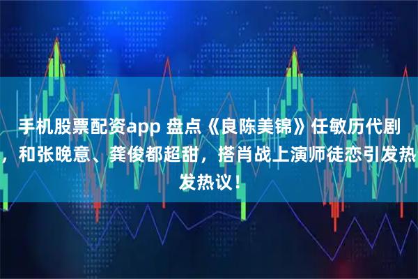 手机股票配资app 盘点《良陈美锦》任敏历代剧CP，和张晚意、龚俊都超甜，搭肖战上演师徒恋引发热议！