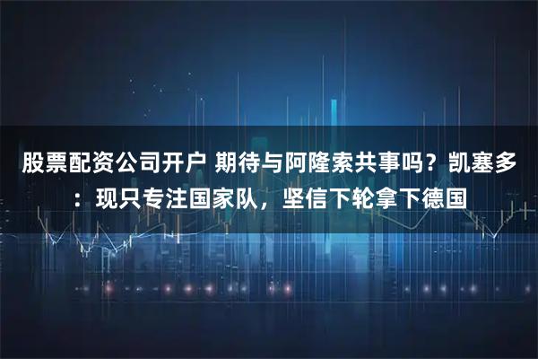 股票配资公司开户 期待与阿隆索共事吗？凯塞多：现只专注国家队，坚信下轮拿下德国