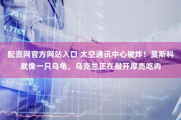 配资网官方网站入口 太空通讯中心被炸!莫斯科就像一只乌龟,乌克兰正在敲开厚壳吃肉