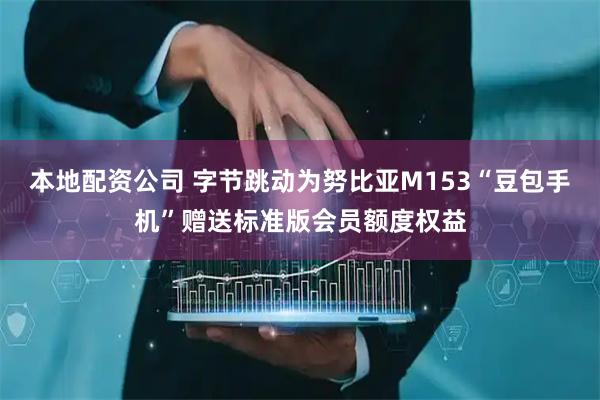 本地配资公司 字节跳动为努比亚M153“豆包手机”赠送标准版会员额度权益